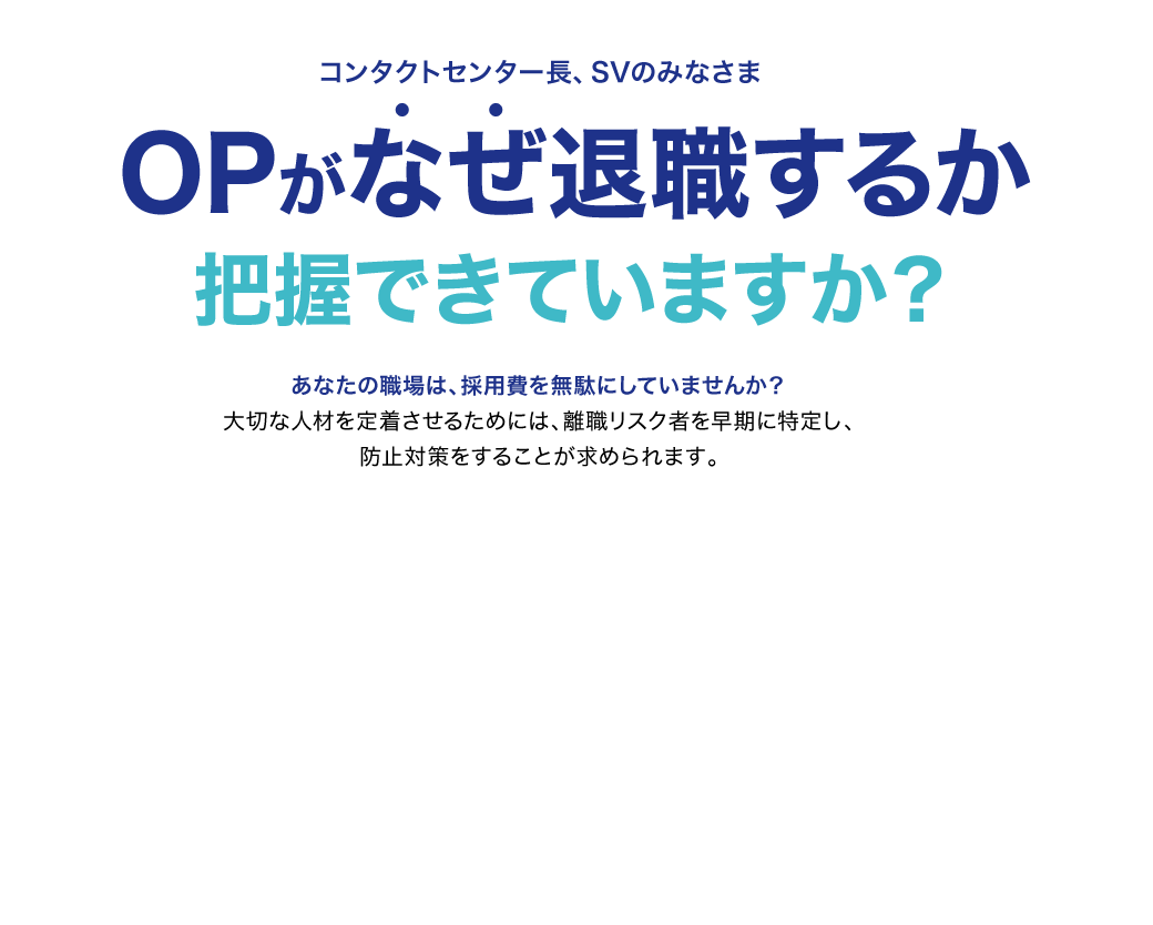 コンタクトセンター長、SVのみなさま OPがなぜ退職するか把握できていますか？あなたの職場は、採用費を無駄にしていませんか？大切な人材を定着させるためには、離職リスク者を早期に特定し、防止対策をすることが求められます。